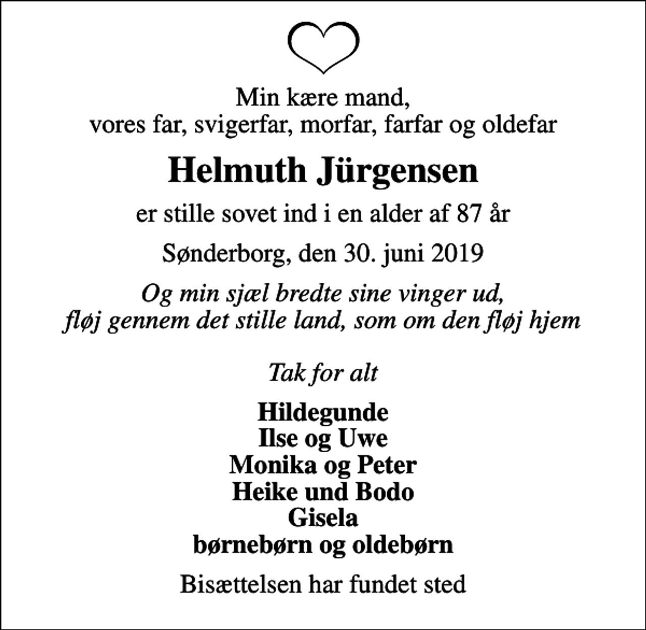 <p>Min kære mand, vores far, svigerfar, morfar, farfar og oldefar<br />Helmuth Jürgensen<br />er stille sovet ind i en alder af 87 år<br />Sønderborg, den 30. juni 2019<br />Og min sjæl bredte sine vinger ud, fløj gennem det stille land, som om den fløj hjem Tak for alt<br />Hildegunde Ilse og Uwe Monika og Peter Heike und Bodo Gisela børnebørn og oldebørn<br />Bisættelsen har fundet sted</p>