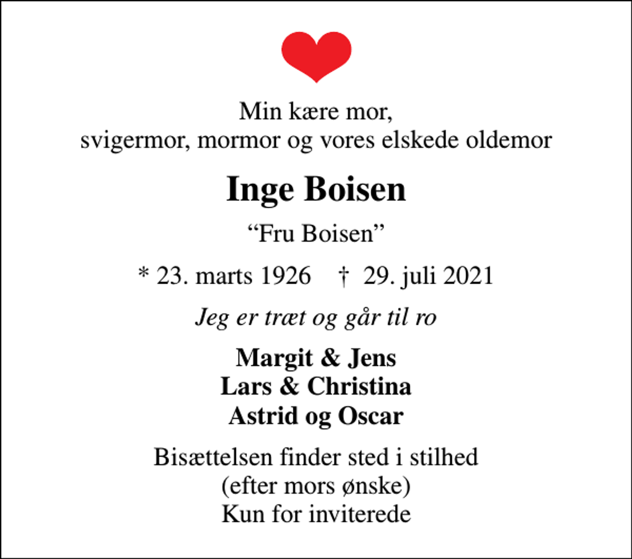 <p>Min kære mor, svigermor, mormor og vores elskede oldemor<br />Inge Boisen<br />Fru Boisen<br />* 23. marts 1926 ✝ 29. juli 2021<br />Jeg er træt og går til ro<br />Margit &amp; Jens Lars &amp; Christina Astrid og Oscar<br />Bisættelsen finder sted i stilhed (efter mors ønske) Kun for inviterede</p>