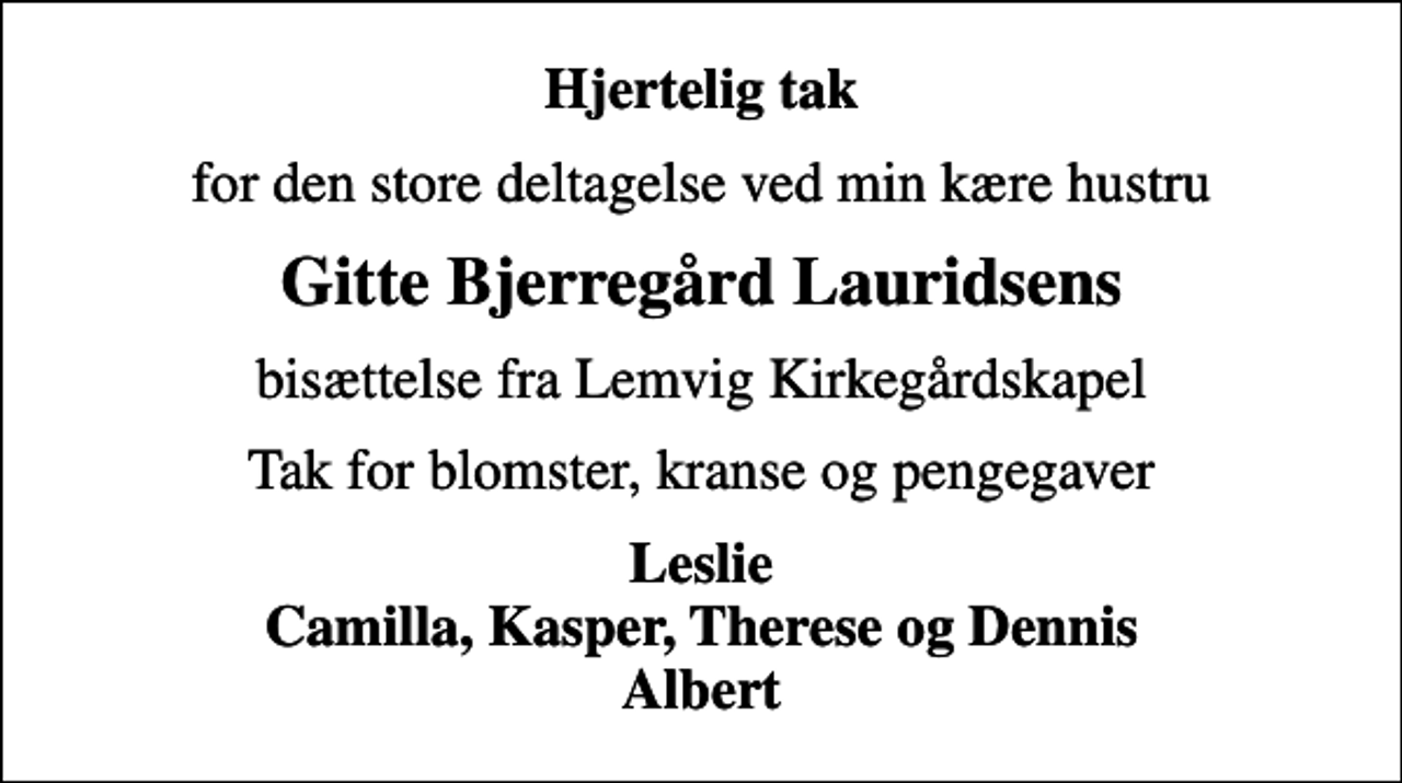 <p>Hjertelig tak<br />for den store deltagelse ved min kære hustru<br />Gitte Bjerregård Lauridsens<br />bisættelse fra Lemvig Kirkegårdskapel<br />Tak for blomster, kranse og pengegaver<br />Leslie Camilla, Kasper, Therese og Dennis Albert</p>