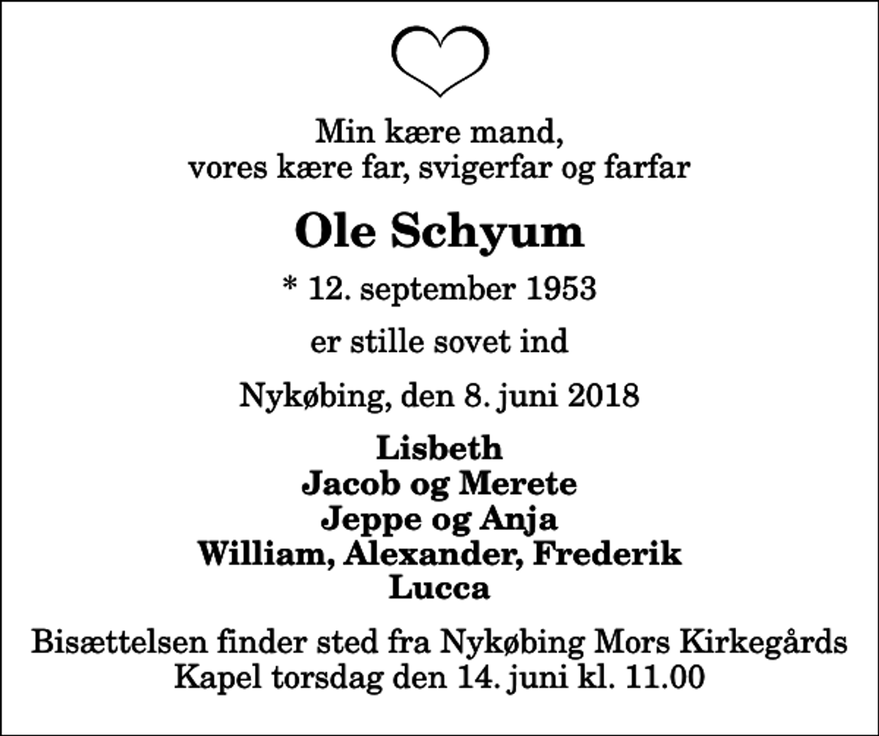 <p>Min kære mand, vores kære far, svigerfar og farfar<br />Ole Schyum<br />* 12. september 1953<br />er stille sovet ind<br />Nykøbing, den 8. juni 2018<br />Lisbeth Jacob og Merete Jeppe og Anja William, Alexander, Frederik Lucca<br />Bisættelsen finder sted fra Nykøbing Mors Kirkegårds Kapel torsdag den 14. juni kl. 11.00</p>