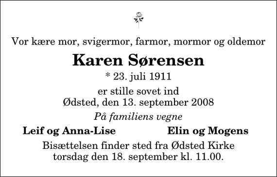 <p>Vor kære mor, svigermor, farmor, mormor og oldemor<br />Karen Sørensen<br />* 23. juli 1911<br />er stille sovet ind Ødsted, den 13. september 2008<br />På familiens vegne<br />Leif og Anna-Lise<br />Elin og Mogens<br />Bisættelsen finder sted fra Ødsted Kirke torsdag den 18. september kl. 11.00</p>