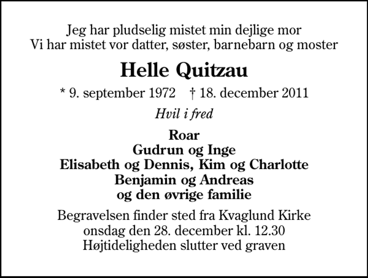 <p>Jeg har pludselig mistet min dejlige mor Vi har mistet vor datter, søster, barnebarn og moster<br />Helle Quitzau<br />* 9. september 1972 ✝ 18. december 2011<br />Hvil i fred<br />Roar Gudrun og Inge Elisabeth og Dennis, Kim og Charlotte Benjamin og Andreas og den øvrige familie<br />Begravelsen finder sted fra Kvaglund Kirke onsdag den 28. december kl. 12.30 Højtideligheden slutter ved graven</p>