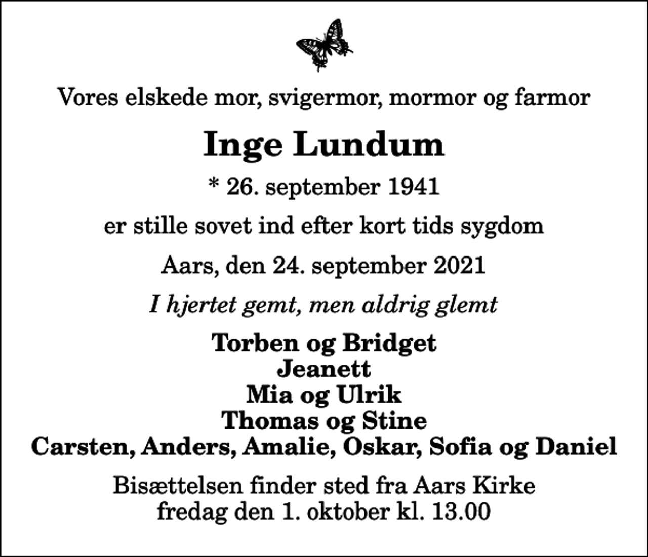 <p>Vores elskede mor, svigermor, mormor og farmor<br />Inge Lundum<br />* 26. september 1941<br />er stille sovet ind efter kort tids sygdom<br />Aars, den 24. september 2021<br />I hjertet gemt, men aldrig glemt<br />Torben og Bridget Jeanett Mia og Ulrik Thomas og Stine Carsten, Anders, Amalie, Oskar, Sofia og Daniel<br />Bisættelsen finder sted fra Aars Kirke fredag den 1. oktober kl. 13.00</p>