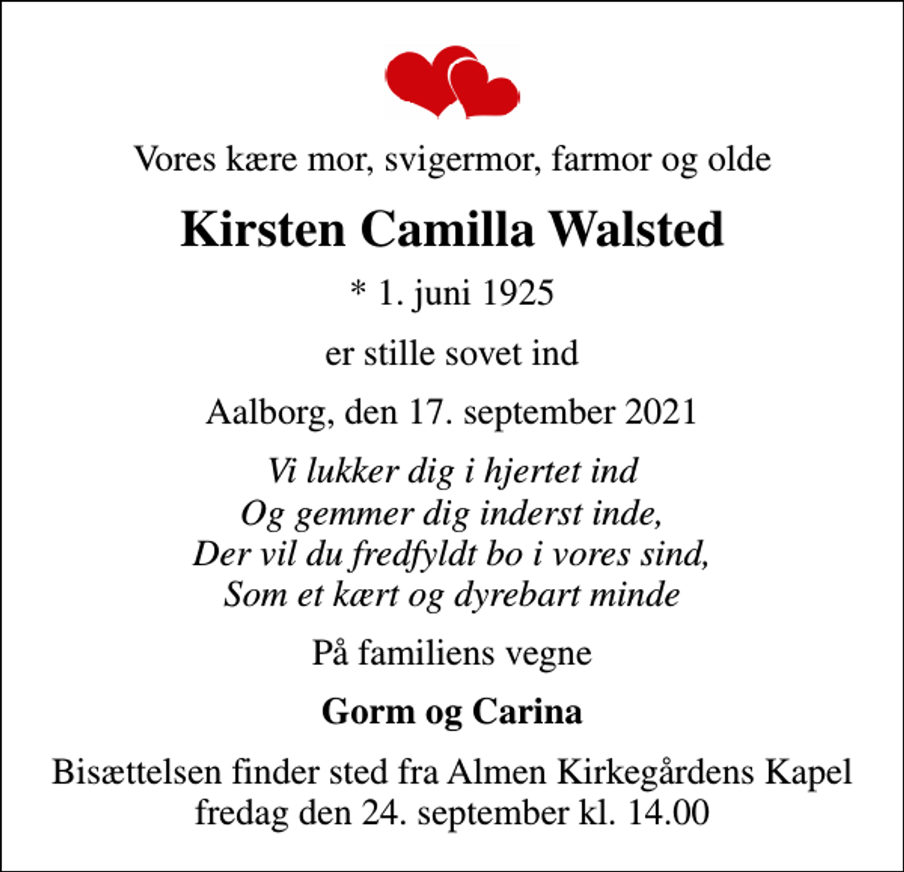 <p>Vores kære mor, svigermor, farmor og olde<br />Kirsten Camilla Walsted<br />* 1. juni 1925<br />er stille sovet ind<br />Aalborg, den 17. september 2021<br />Vi lukker dig i hjertet ind Og gemmer dig inderst inde, Der vil du fredfyldt bo i vores sind, Som et kært og dyrebart minde<br />På familiens vegne<br />Gorm og Carina<br />Bisættelsen finder sted fra Almen Kirkegårdens Kapel fredag den 24. september kl. 14.00</p>