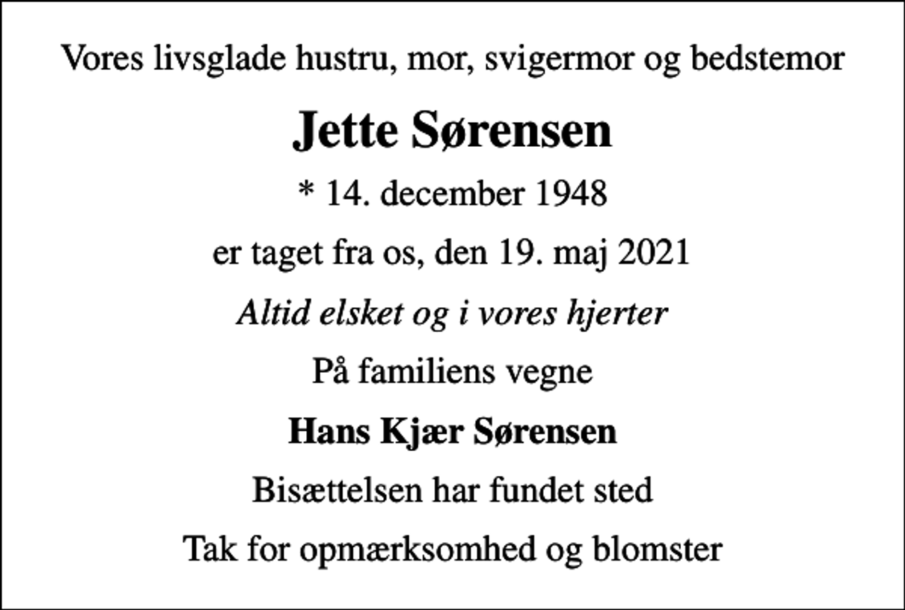 <p>Vores livsglade hustru, mor, svigermor og bedstemor<br />Jette Sørensen<br />* 14. december 1948<br />er taget fra os, den 19. maj 2021<br />Altid elsket og i vores hjerter<br />På familiens vegne<br />Hans Kjær Sørensen<br />Bisættelsen har fundet sted<br />Tak for opmærksomhed og blomster</p>