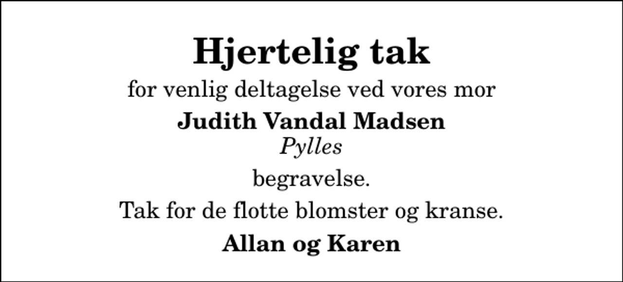 <p>Hjertelig tak<br />for venlig deltagelse ved vores mor<br />Judith Vandal Madsen <!--filtered-->Pylles<!--filtered--><br />begravelse.<br />Tak for de flotte blomster og kranse.<br />Allan og Karen</p>