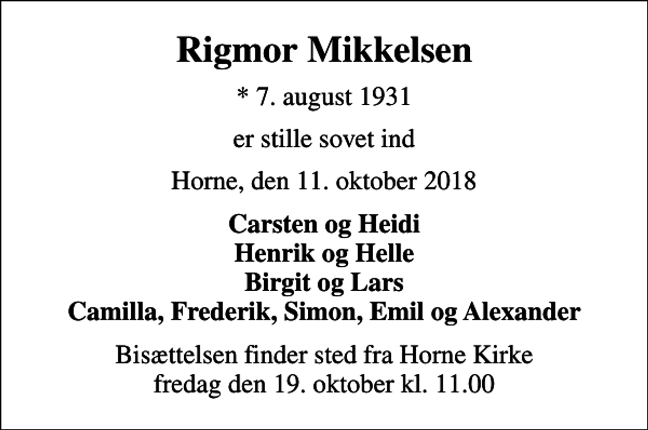 <p>Rigmor Mikkelsen<br />* 7. august 1931<br />er stille sovet ind<br />Horne, den 11. oktober 2018<br />Carsten og Heidi Henrik og Helle Birgit og Lars Camilla, Frederik, Simon, Emil og Alexander<br />Bisættelsen finder sted fra Horne Kirke fredag den 19. oktober kl. 11.00</p>