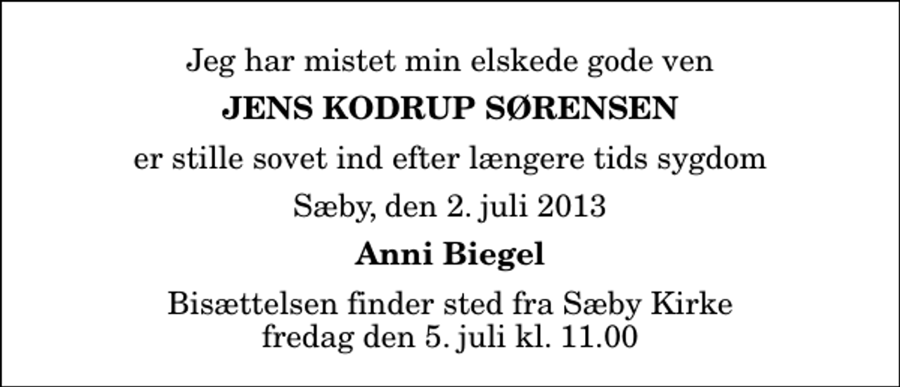 <p>Jeg har mistet min elskede gode ven<br />Jens Kodrup Sørensen<br />er stille sovet ind efter længere tids sygdom<br />Sæby, den 2. juli 2013<br />Anni Biegel<br />Bisættelsen finder sted fra Sæby Kirke fredag den 5. juli kl. 11.00</p>
