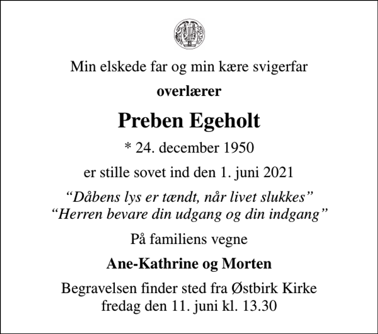 <p>Min elskede far og min kære svigerfar<br />overlærer<br />Preben Egeholt<br />* 24. december 1950<br />er stille sovet ind den 1. juni 2021<br />Dåbens lys er tændt, når livet slukkes Herren bevare din udgang og din indgang<br />På familiens vegne<br />Ane-Kathrine og Morten<br />Begravelsen finder sted fra Østbirk Kirke fredag den 11. juni kl. 13.30</p>