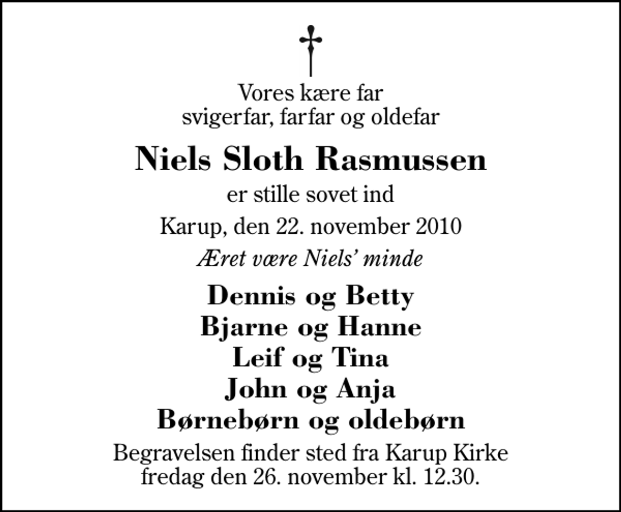 <p>Vores kære far svigerfar, farfar og oldefar<br />Niels Sloth Rasmussen<br />er stille sovet ind<br />Karup, den 22. november 2010<br />Æret være Niels minde<br />Dennis og Betty Bjarne og Hanne Leif og Tina John og Anja Børnebørn og oldebørn<br />Begravelsen finder sted fra Karup Kirke fredag den 26. november kl. 12.30</p>