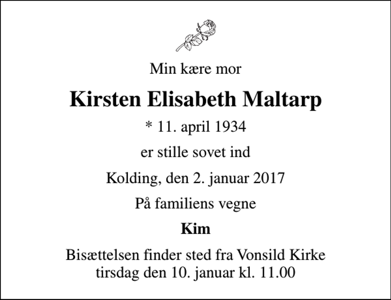 <p>Min kære mor<br />Kirsten Elisabeth Maltarp<br />* 11. april 1934<br />er stille sovet ind<br />Kolding, den 2. januar 2017<br />På familiens vegne<br />Kim<br />Bisættelsen finder sted fra Vonsild Kirke tirsdag den 10. januar kl. 11.00</p>