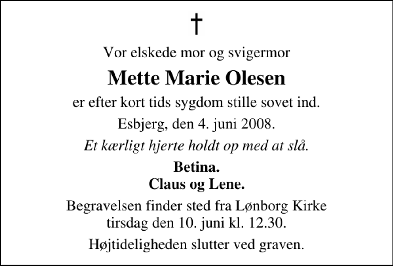 <p>Vor elskede mor og svigermor<br />Mette Marie Olesen<br />er efter kort tids sygdom stille sovet ind.<br />Esbjerg, den 4. juni 2008.<br />Et kærligt hjerte holdt op med at slå.<br />Betina. Claus og Lene.<br />Begravelsen finder sted fra Lønborg Kirke tirsdag den 10. juni kl. 12.30 Højtideligheden slutter ved graven.</p>