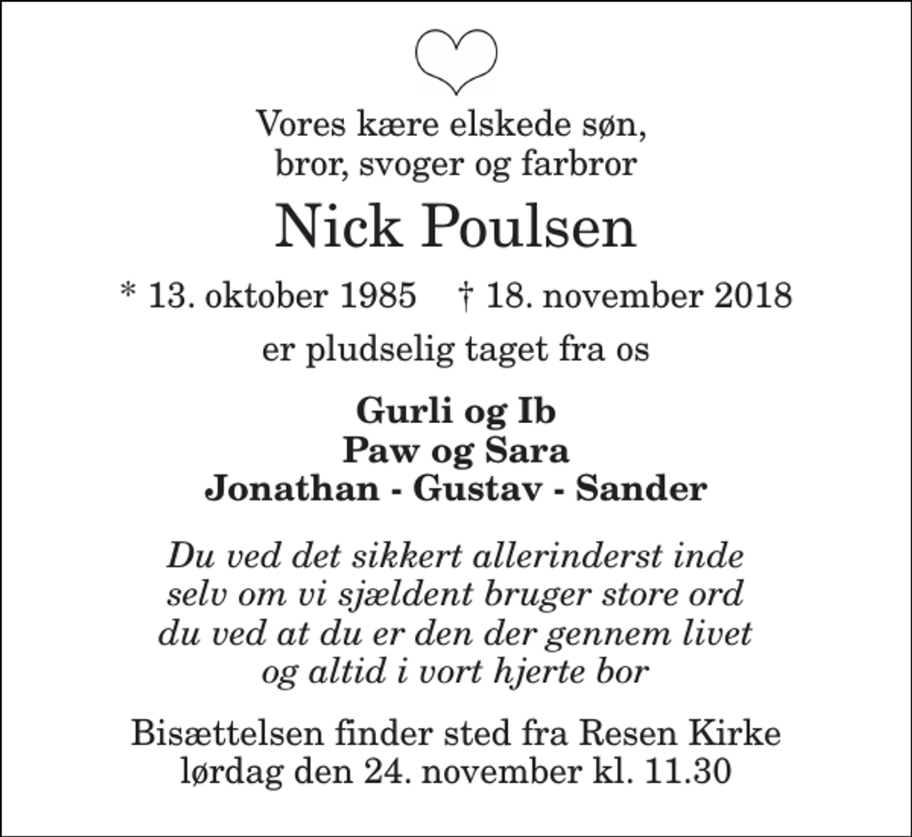 <p>Vores kære elskede søn, bror, svoger og farbror<br />Nick Poulsen<br />* 13. oktober 1985 † 18. november 2018<br />er pludselig taget fra os<br />Gurli og Ib Paw og Sara Jonathan - Gustav - Sander<br />Du ved det sikkert allerinderst inde selv om vi sjældent bruger store ord du ved at du er den der gennem livet og altid i vort hjerte bor<br />Bisættelsen finder sted fra Resen Kirke lørdag den 24. november kl. 11.30</p>
