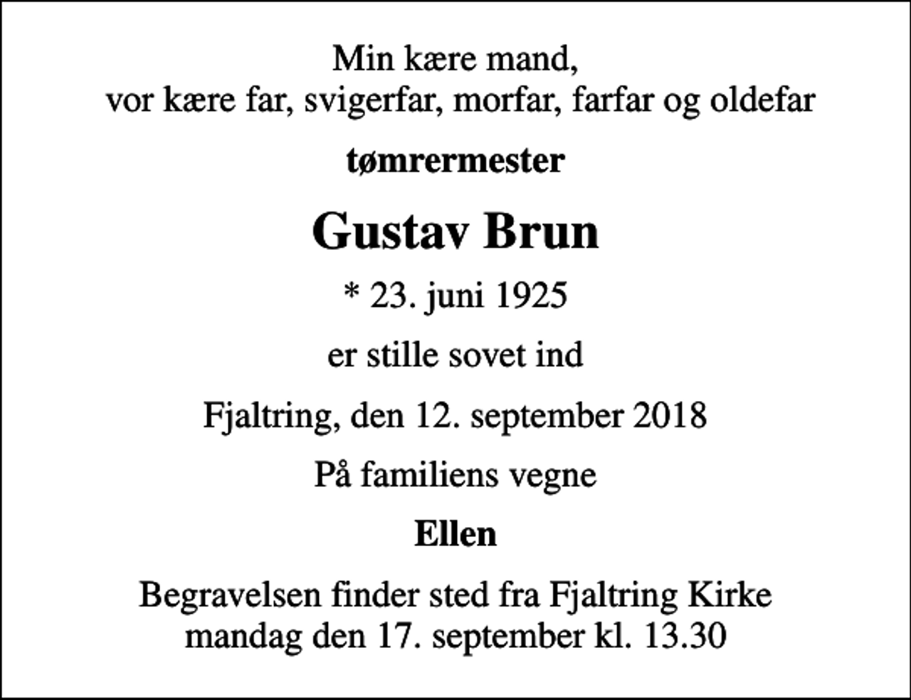 <p>Min kære mand, vor kære far, svigerfar, morfar, farfar og oldefar<br />tømrermester<br />Gustav Brun<br />* 23. juni 1925<br />er stille sovet ind<br />Fjaltring, den 12. september 2018<br />På familiens vegne<br />Ellen<br />Begravelsen finder sted fra Fjaltring Kirke mandag den 17. september kl. 13.30</p>