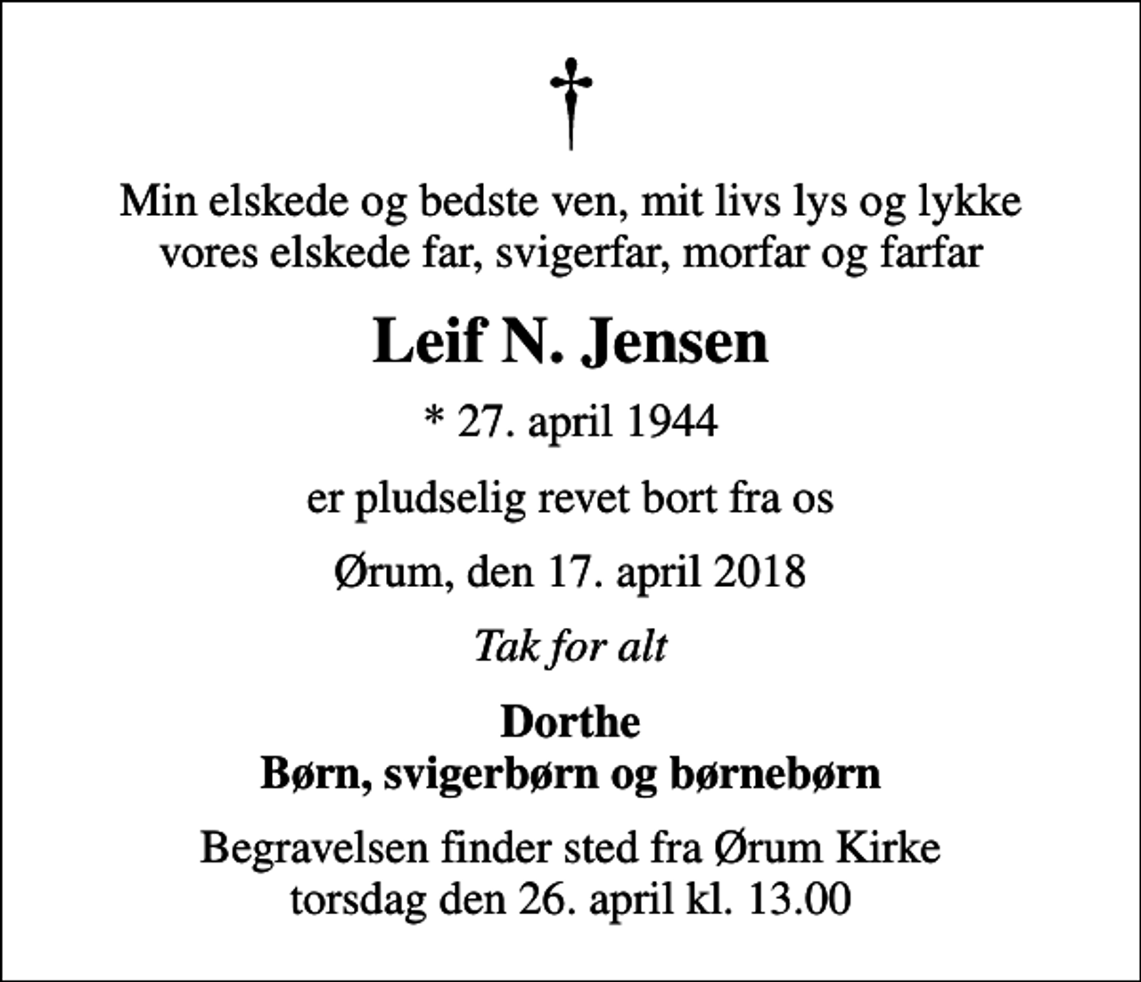 <p>Min elskede og bedste ven, mit livs lys og lykke vores elskede far, svigerfar, morfar og farfar<br />Leif N. Jensen<br />* 27. april 1944<br />er pludselig revet bort fra os<br />Ørum, den 17. april 2018<br />Tak for alt<br />Dorthe Børn, svigerbørn og børnebørn<br />Begravelsen finder sted fra Ørum Kirke torsdag den 26. april kl. 13.00</p>