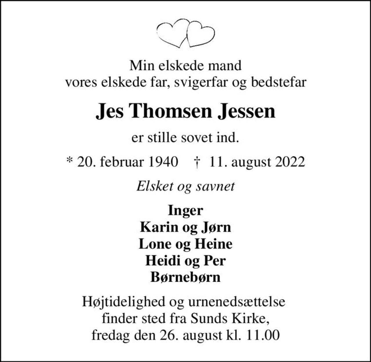 Min elskede mand vores elskede far, svigerfar og bedstefar
Jes Thomsen Jessen
er stille sovet ind.
* 20. februar 1940    ✝ 11. august 2022
Elsket og savnet
Inger Karin og Jørn Lone og Heine Heidi og Per Børnebørn
Højtidelighed og urnenedsættelse  finder sted fra Sunds Kirke, fredag den 26. august kl. 11.00