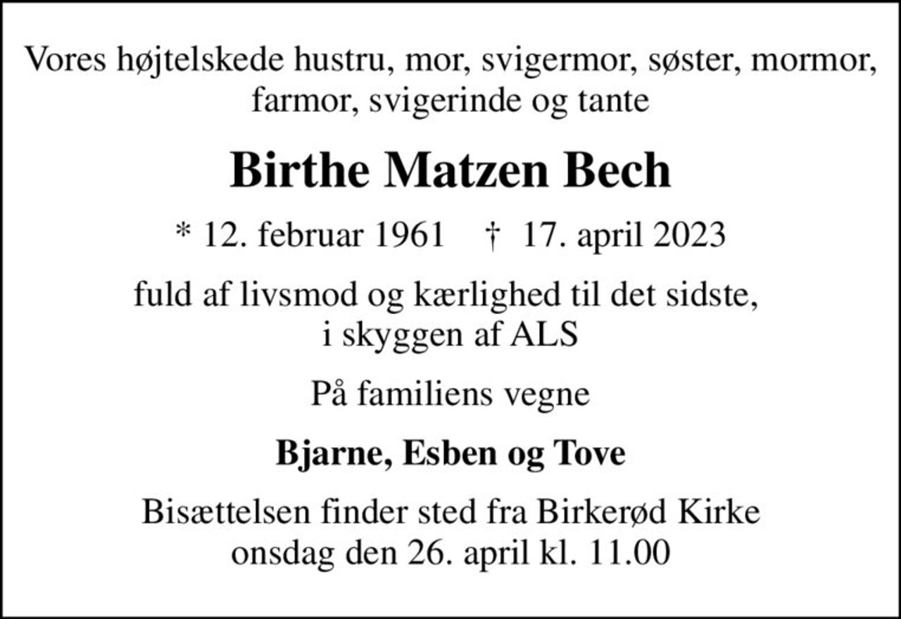 Vores højtelskede hustru, mor, svigermor, søster, mormor, farmor, svigerinde og tante
Birthe Matzen Bech
* 12. februar 1961    ✝ 17. april 2023
fuld af livsmod og kærlighed til det sidste,  i skyggen af ALS
På familiens vegne
Bjarne, Esben og Tove