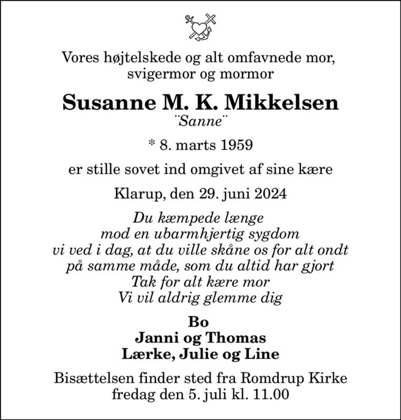 Vores højtelskede og alt omfavnede mor,  svigermor og mormor
Susanne M. K. Mikkelsen
¨Sanne¨
* 8. marts 1959
er stille sovet ind omgivet af sine kære
Klarup, den 29. juni 2024
Du kæmpede længe  mod en ubarmhjertig sygdom vi ved i dag, at du ville skåne os for alt ondt på samme måde, som du altid har gjort Tak for alt kære mor Vi vil aldrig glemme dig
Bo  Janni og Thomas Lærke, Julie og Line
Bisættelsen finder sted fra Romdrup Kirke  fredag den 5. juli kl. 11.00
