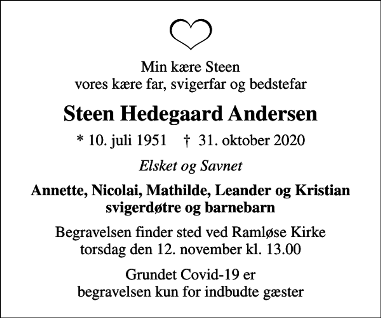 <p>Min kære Steen vores kære far, svigerfar og bedstefar<br />Steen Hedegaard Andersen<br />* 10. juli 1951 ✝ 31. oktober 2020<br />Elsket og Savnet<br />Annette, Nicolai, Mathilde, Leander og Kristian svigerdøtre og barnebarn<br />Begravelsen finder sted ved Ramløse Kirke torsdag den 12. november kl. 13.00<br />Grundet Covid-19 er begravelsen kun for indbudte gæster</p>