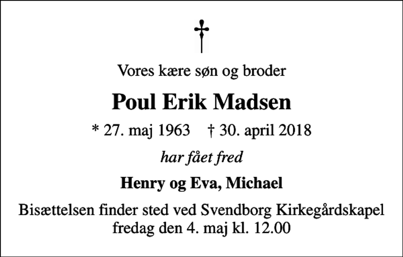 <p>Vores kære søn og broder<br />Poul Erik Madsen<br />* 27. maj 1963 ✝ 30. april 2018<br />har fået fred<br />Henry og Eva, Michael<br />Bisættelsen finder sted ved Svendborg Kirkegårdskapel fredag den 4. maj kl. 12.00</p>