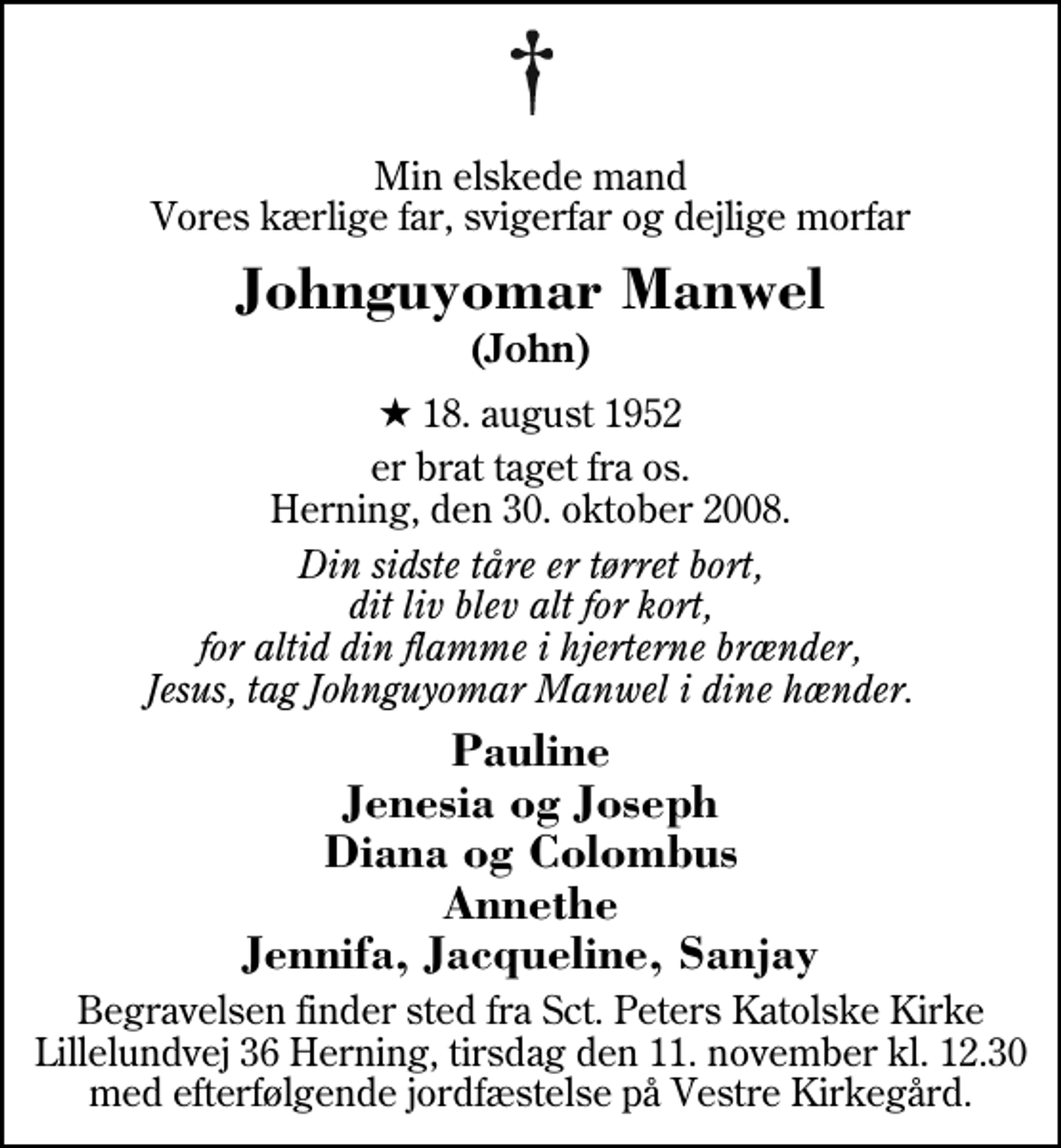 <p>Min elskede mand Vores kærlige far, svigerfar og dejlige morfar<br />Johnguyomar Manwel<br />(John)<br />* 18. august 1952<br />er brat taget fra os. Herning, den 30. oktober 2008.<br />Din sidste tåre er tørret bort, dit liv blev alt for kort, for altid din flamme i hjerterne brænder, Jesus, tag Johnguyomar Manwel i dine hænder.<br />Pauline Jenesia og Joseph Diana og Colombus Annethe Jennifa, Jacqueline, Sanjay<br />Begravelsen finder sted fra Sct. Peters Katolske Kirke Lillelundvej 36 Herning, tirsdag den 11. november kl. 12.30 med efterfølgende jordfæstelse på Vestre Kirkegård.</p>