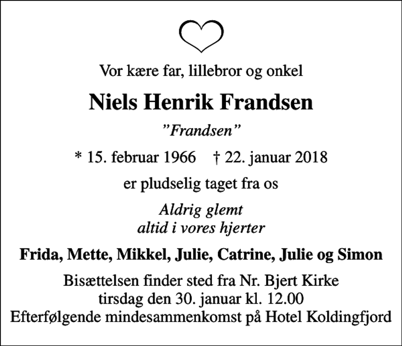 <p>Vor kære far, lillebror og onkel<br />Niels Henrik Frandsen<br />Frandsen<br />* 15. februar 1966 ✝ 22. januar 2018<br />er pludselig taget fra os<br />Aldrig glemt altid i vores hjerter<br />Frida, Mette, Mikkel, Julie, Catrine, Julie og Simon<br />Bisættelsen finder sted fra Nr. Bjert Kirke tirsdag den 30. januar kl. 12.00 Efterfølgende mindesammenkomst på Hotel Koldingfjord</p>