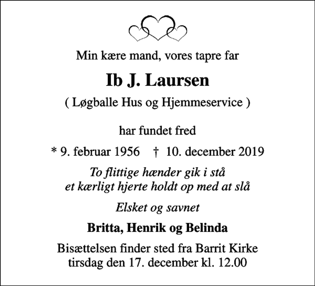 <p>Min kære mand, vores tapre far<br />Ib J. Laursen<br />( Løgballe Hus og Hjemmeservice ) har fundet fred<br />* 9. februar 1956 ✝ 10. december 2019<br />To flittige hænder gik i stå et kærligt hjerte holdt op med at slå<br />Elsket og savnet<br />Britta, Henrik og Belinda<br />Bisættelsen finder sted fra Barrit Kirke tirsdag den 17. december kl. 12.00</p>