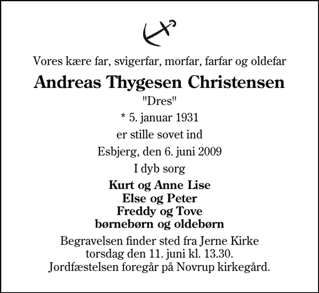 <p>Vores kære far, svigerfar, morfar, farfar og oldefar<br />Andreas Thygesen Christensen<br />"Dres"<br />* 5. januar 1931<br />er stille sovet ind<br />Esbjerg, den 6. juni 2009<br />I dyb sorg<br />Kurt og Anne Lise Else og Peter Freddy og Tove børnebørn og oldebørn<br />Begravelsen finder sted fra Jerne Kirke torsdag den 11. juni kl. 13.30 Jordfæstelsen foregår på Novrup kirkegård.</p>