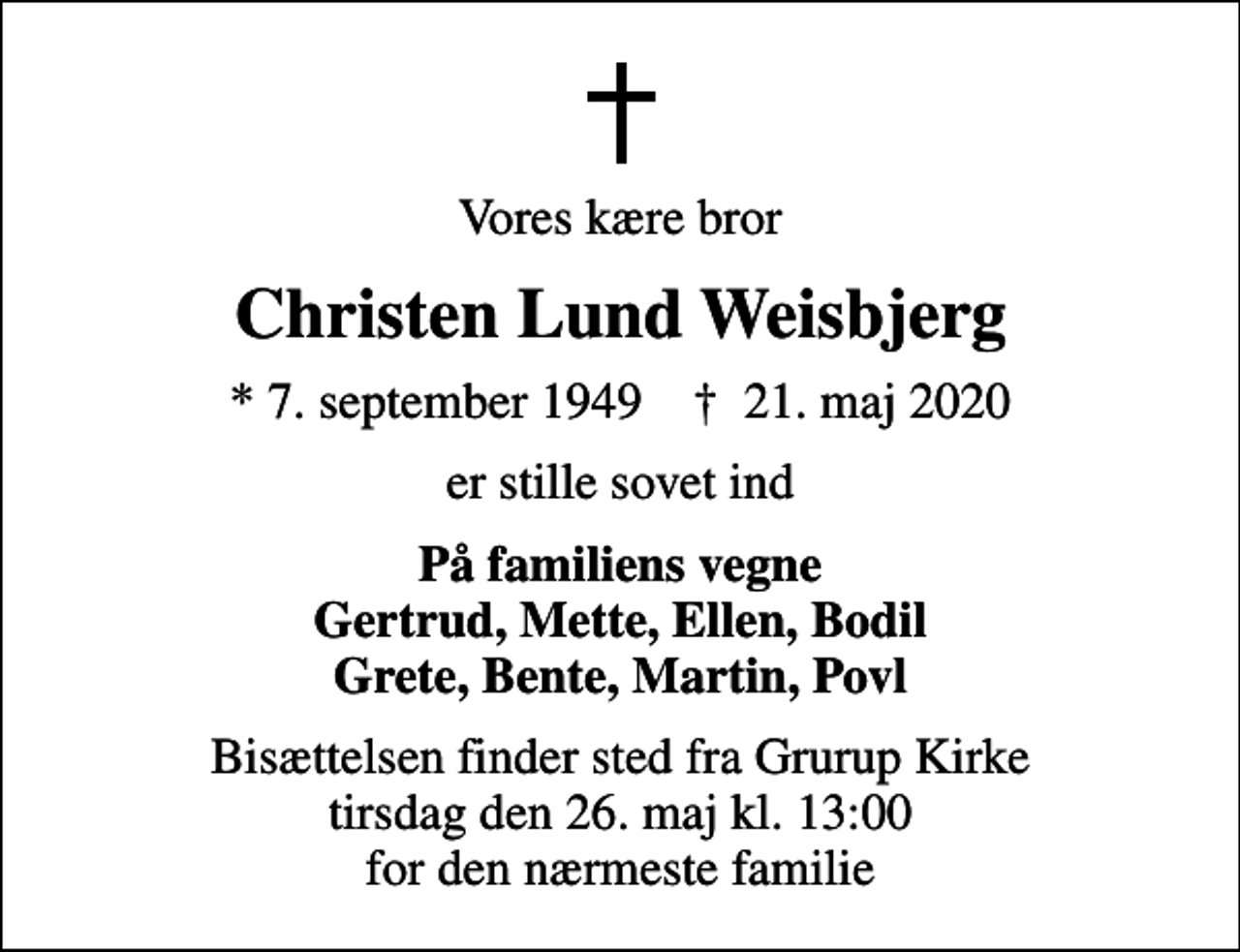<p>Vores kære bror<br />Christen Lund Weisbjerg<br />* 7. september 1949 ✝ 21. maj 2020<br />er stille sovet ind<br />På familiens vegne Gertrud, Mette, Ellen, Bodil Grete, Bente, Martin, Povl<br />Bisættelsen finder sted fra Grurup Kirke tirsdag den 26. maj kl. 13:00 for den nærmeste familie</p>