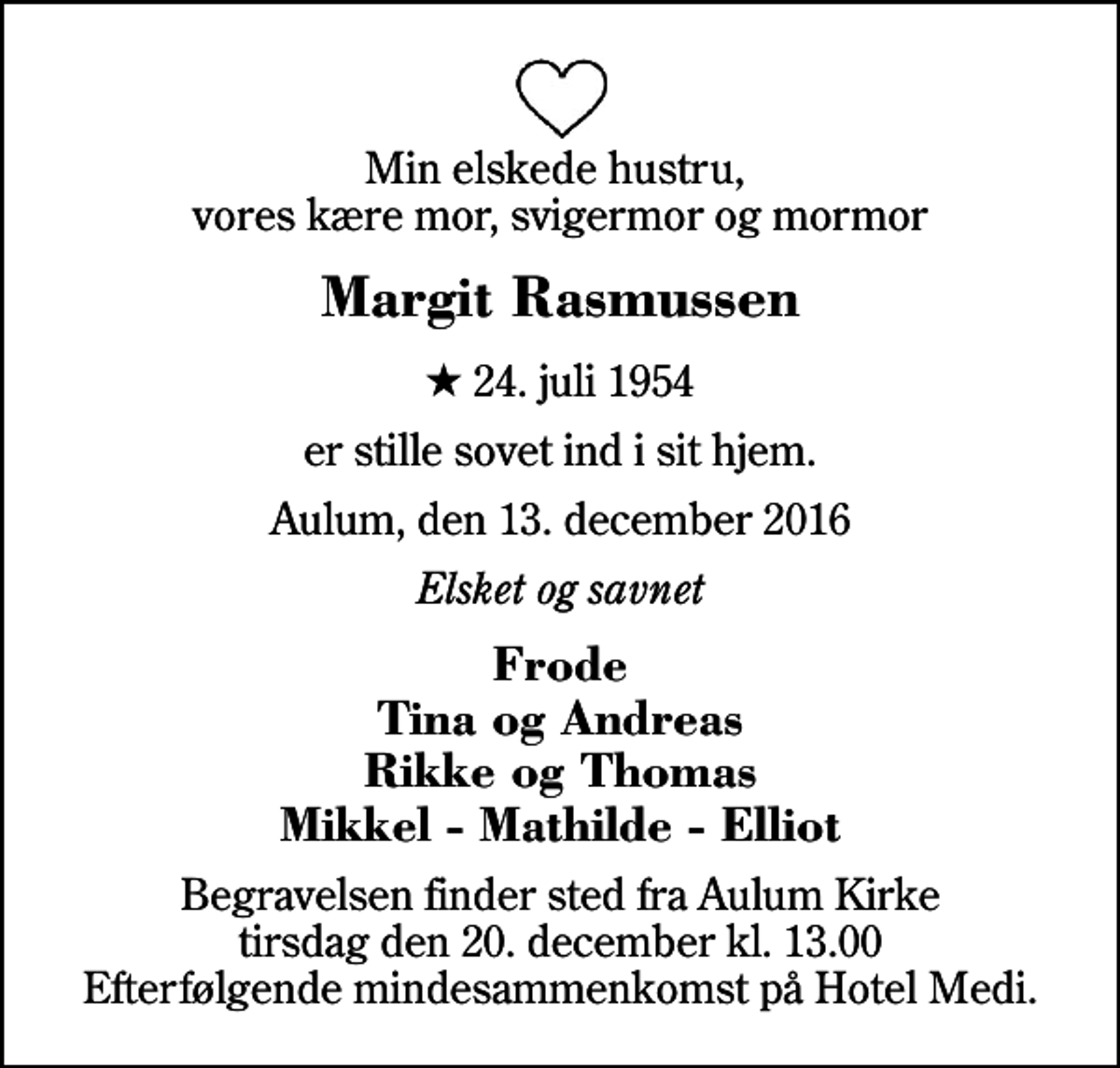 <p>Min elskede hustru, vores kære mor, svigermor og mormor<br />Margit Rasmussen<br />* 24. juli 1954<br />er stille sovet ind i sit hjem.<br />Aulum, den 13. december 2016<br />Elsket og savnet<br />Frode Tina og Andreas Rikke og Thomas Mikkel - Mathilde - Elliot<br />Begravelsen finder sted fra Aulum Kirke tirsdag den 20. december kl. 13.00 Efterfølgende mindesammenkomst på Hotel Medi.</p>