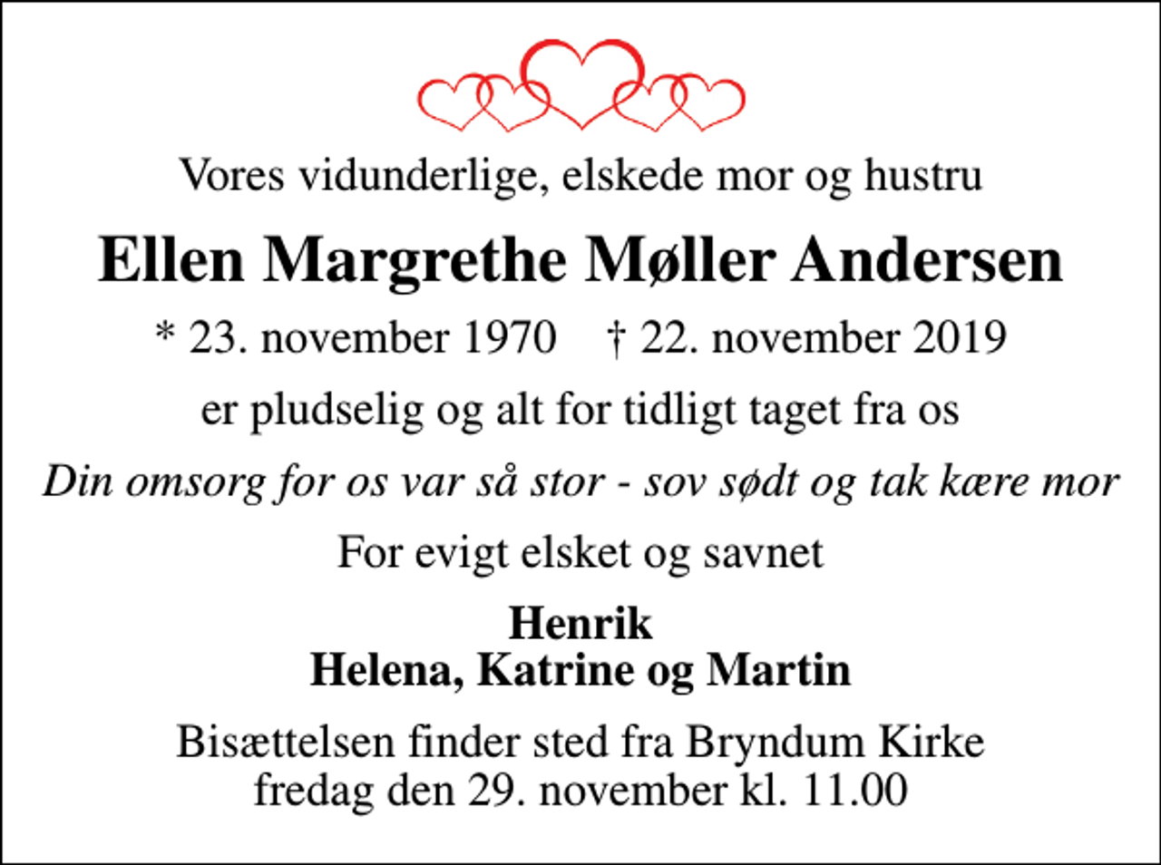 <p>Vores vidunderlige, elskede mor og hustru<br />Ellen Margrethe Møller Andersen<br />* 23. november 1970 ✝ 22. november 2019<br />er pludselig og alt for tidligt taget fra os<br />Din omsorg for os var så stor - sov sødt og tak kære mor<br />For evigt elsket og savnet<br />Henrik Helena, Katrine og Martin<br />Bisættelsen finder sted fra Bryndum Kirke fredag den 29. november kl. 11.00</p>