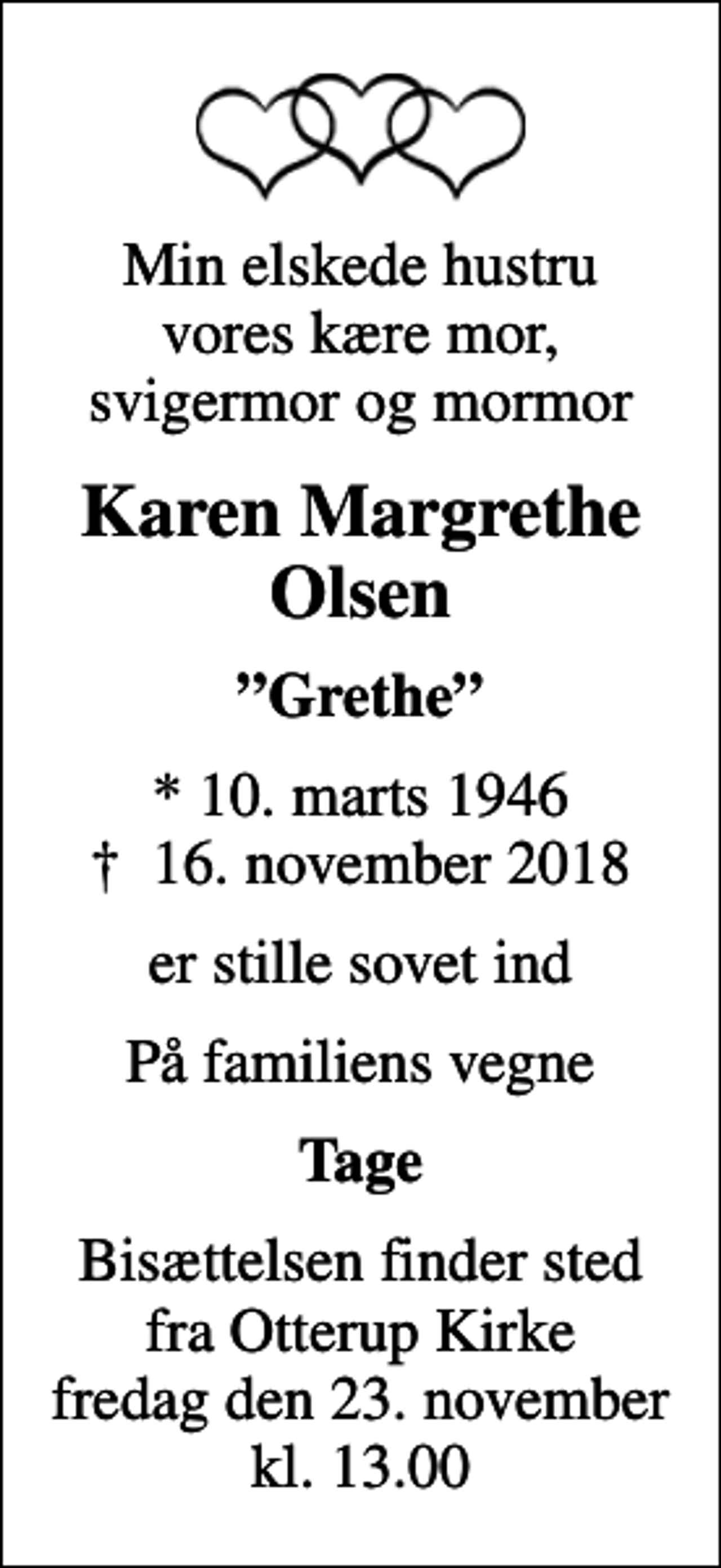 <p>Min elskede hustru vores kære mor, svigermor og mormor<br />Karen Margrethe Olsen<br />Grethe<br />* 10. marts 1946<br />✝ 16. november 2018<br />er stille sovet ind<br />På familiens vegne<br />Tage<br />Bisættelsen finder sted fra Otterup Kirke fredag den 23. november kl. 13.00</p>