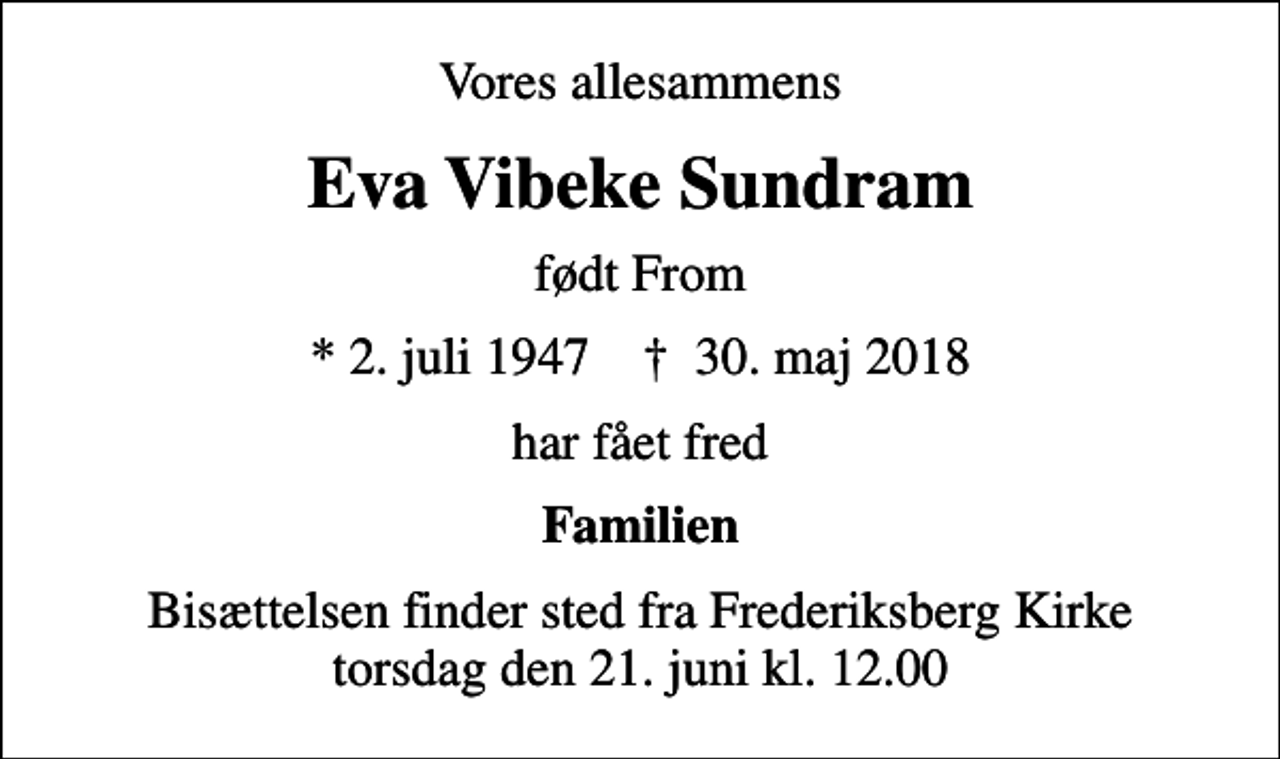 <p>Vores allesammens<br />Eva Vibeke Sundram<br />født From<br />* 2. juli 1947 ✝ 30. maj 2018<br />har fået fred<br />Familien<br />Bisættelsen finder sted fra Frederiksberg Kirke torsdag den 21. juni kl. 12.00</p>