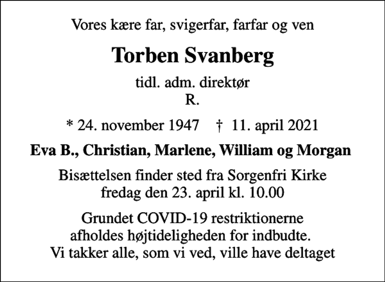 <p>Vores kære far, svigerfar, farfar og ven<br />Torben Svanberg<br />tidl. adm. direktør R.<br />* 24. november 1947 ✝ 11. april 2021<br />Eva B., Christian, Marlene, William og Morgan<br />Bisættelsen finder sted fra Sorgenfri Kirke fredag den 23. april kl. 10.00<br />Grundet COVID-19 restriktionerne afholdes højtideligheden for indbudte. Vi takker alle, som vi ved, ville have deltaget</p>