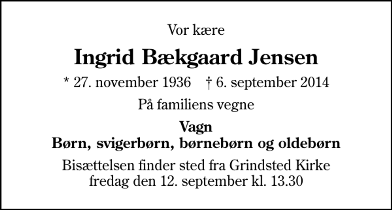 <p>Vor kære<br />Ingrid Bækgaard Jensen<br />* 27. november 1936 ✝ 6. september 2014<br />På familiens vegne<br />Vagn Børn, svigerbørn, børnebørn og oldebørn<br />Bisættelsen finder sted fra Grindsted Kirke fredag den 12. september kl. 13.30</p>