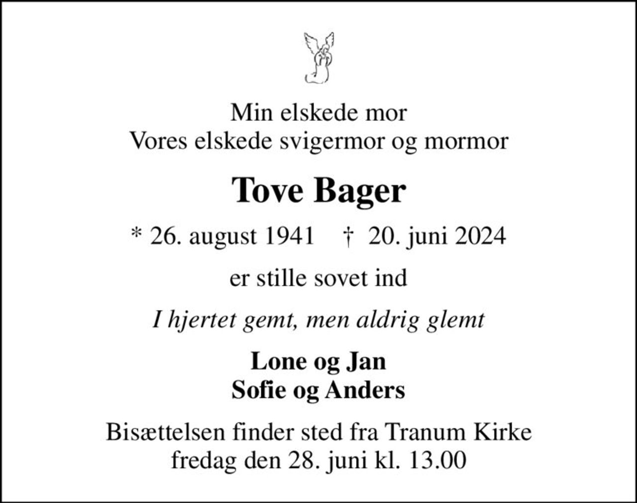 Min elskede mor Vores elskede svigermor og mormor
Tove Bager
* 26. august 1941    ✝ 20. juni 2024
er stille sovet ind
I hjertet gemt, men aldrig glemt
Lone og Jan Sofie og Anders
Bisættelsen finder sted fra Tranum Kirke  fredag den 28. juni kl. 13.00