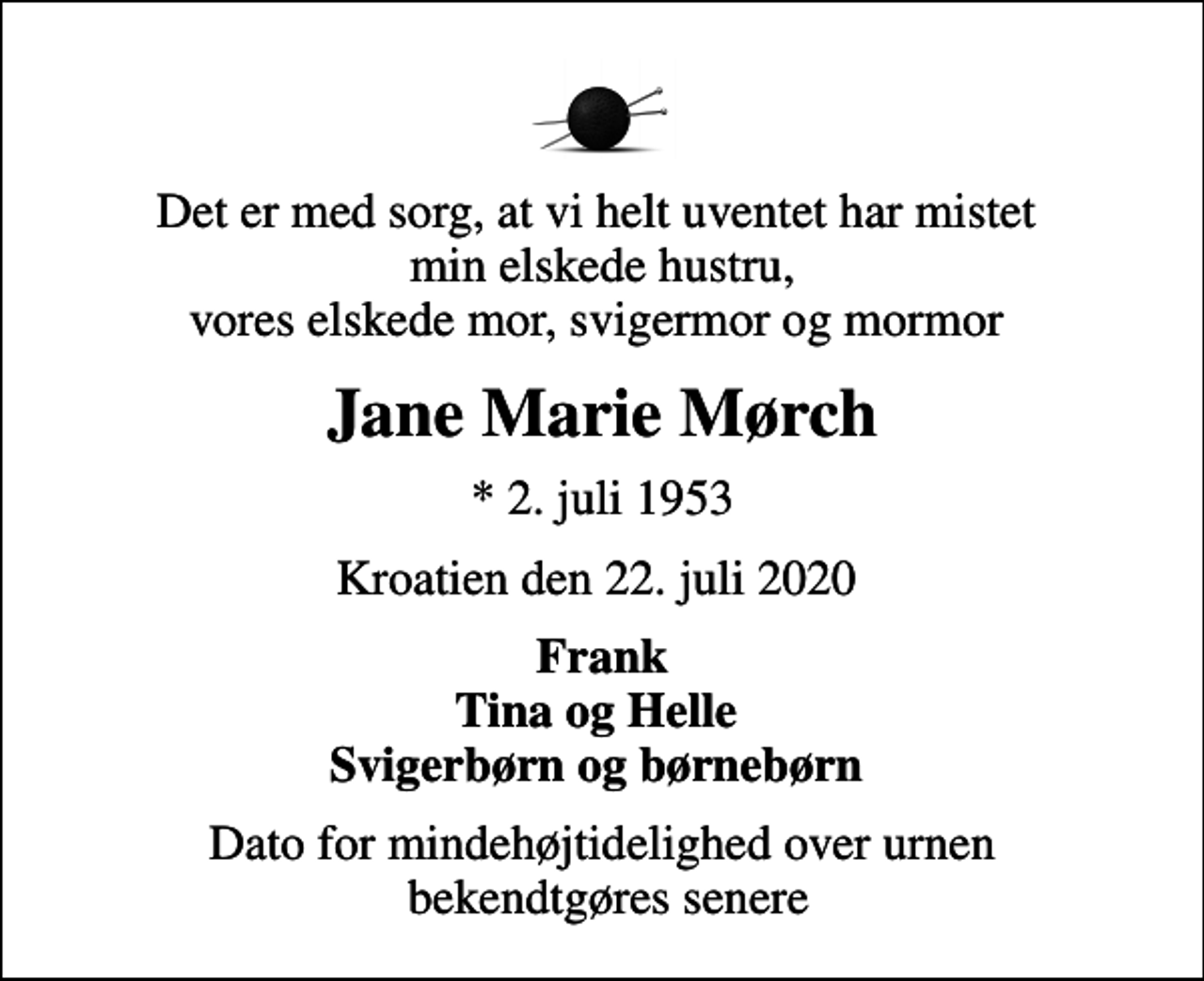 <p>Det er med sorg, at vi helt uventet har mistet min elskede hustru, vores elskede mor, svigermor og mormor<br />Jane Marie Mørch<br />* 2. juli 1953<br />Kroatien den 22. juli 2020<br />Frank Tina og Helle Svigerbørn og børnebørn<br />Dato for mindehøjtidelighed over urnen bekendtgøres senere</p>