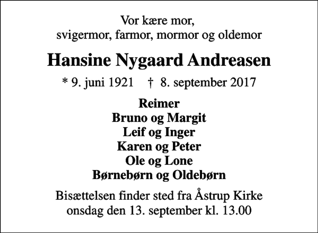 <p>Vor kære mor, svigermor, farmor, mormor og oldemor<br />Hansine Nygaard Andreasen<br />* 9. juni 1921 ✝ 8. september 2017<br />Reimer Bruno og Margit Leif og Inger Karen og Peter Ole og Lone Børnebørn og Oldebørn<br />Bisættelsen finder sted fra Åstrup Kirke onsdag den 13. september kl. 13.00</p>