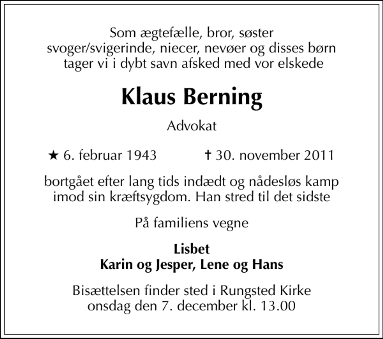 <p>Som ægtefælle, bror, søster svoger/svigerinde, niecer, nevøer og disses børn tager vi i dybt savn afsked med vor elskede<br />Klaus Berning<br />Advokat<br />* 6. februar 1943 ✝ 30. november 2011<br />bortgået efter lang tids indædt og nådesløs kamp imod sin kræftsygdom. Han stred til det sidste<br />På familiens vegne<br />Lisbet Karin og Jesper, Lene og Hans<br />Bisættelsen finder sted i Rungsted Kirke onsdag den 7. december kl. 13.00</p>