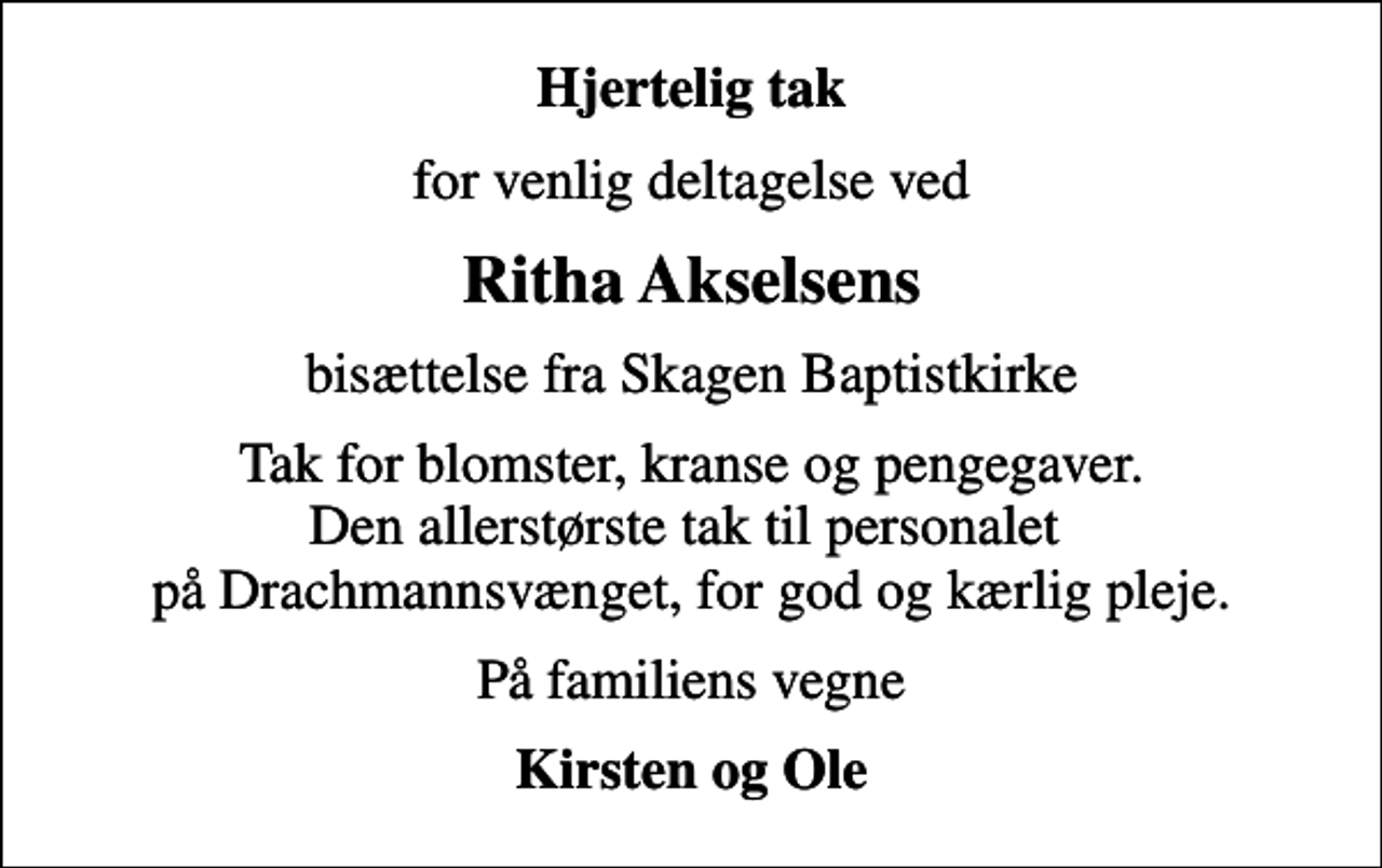 <p>Hjertelig tak<br />for venlig deltagelse ved<br />Ritha Akselsens<br />bisættelse fra Skagen Baptistkirke<br />Tak for blomster, kranse og pengegaver. Den allerstørste tak til personalet på Drachmannsvænget, for god og kærlig pleje.<br />På familiens vegne<br />Kirsten og Ole</p>