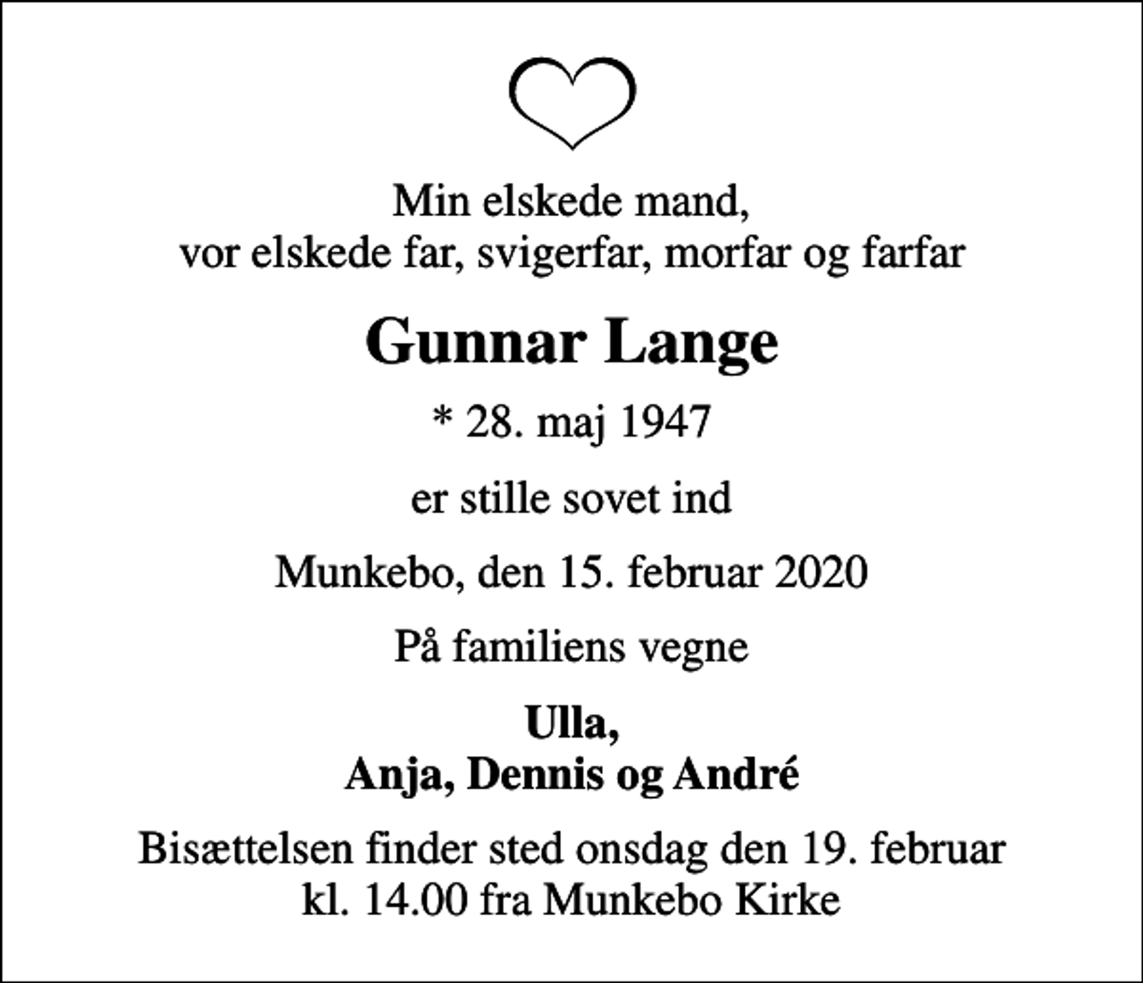 <p>Min elskede mand, vor elskede far, svigerfar, morfar og farfar<br />Gunnar Lange<br />* 28. maj 1947<br />er stille sovet ind<br />Munkebo, den 15. februar 2020<br />På familiens vegne<br />Ulla, Anja, Dennis og André<br />Bisættelsen finder sted onsdag den 19. februar kl. 14.00 fra Munkebo Kirke</p>