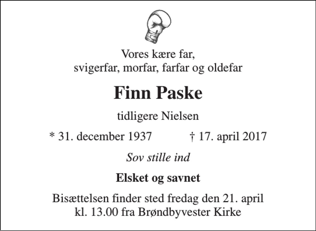 <p>Vores kære far, svigerfar, morfar, farfar og oldefar<br />Finn Paske<br />tidligere Nielsen<br />* 31. december 1937 ✝ 17. april 2017<br />Sov stille ind<br />Elsket og savnet<br />Bisættelsen finder sted fredag den 21. april kl. 13.00 fra Brøndbyvester Kirke</p>