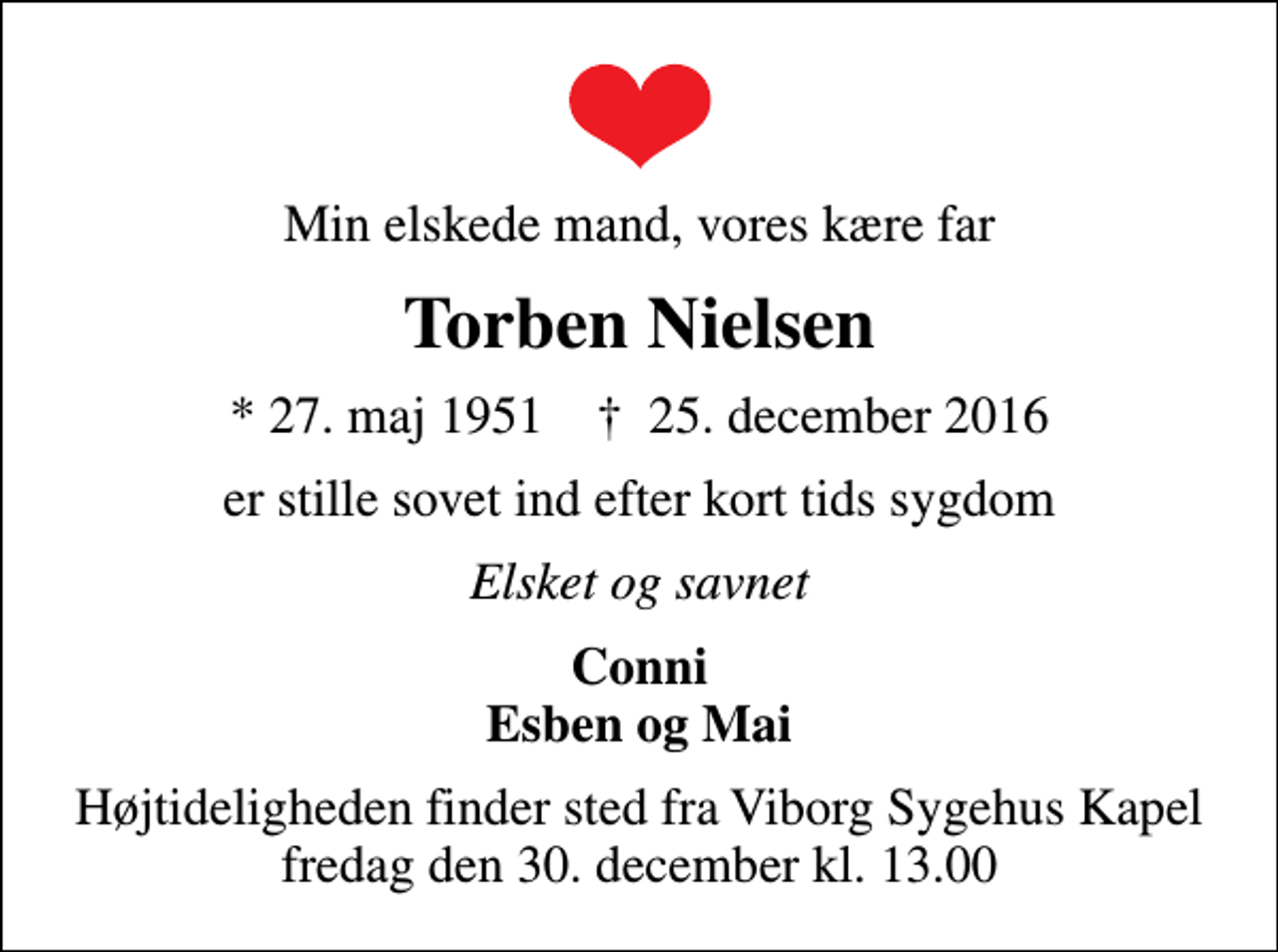 <p>Min elskede mand, vores kære far<br />Torben Nielsen<br />* 27. maj 1951 ✝ 25. december 2016<br />er stille sovet ind efter kort tids sygdom<br />Elsket og savnet<br />Conni Esben og Mai<br />Højtideligheden finder sted fra Viborg Sygehus Kapel fredag den 30. december kl. 13.00</p>
