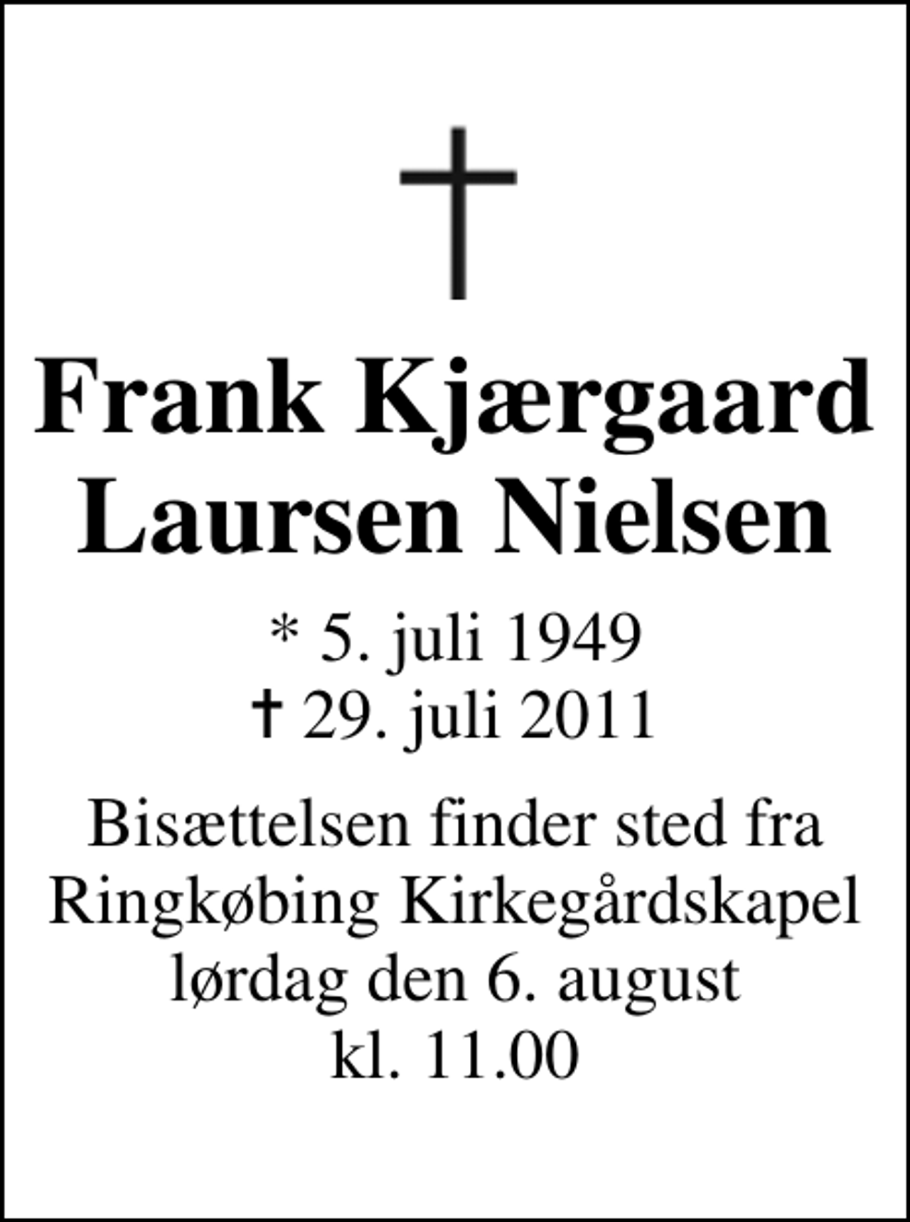 <p>Frank Kjærgaard Laursen Nielsen<br />* 5. juli 1949<br />✝ 29. juli 2011<br />Bisættelsen finder sted fra Ringkøbing Kirkegårdskapel lørdag den 6. august kl. 11.00</p>