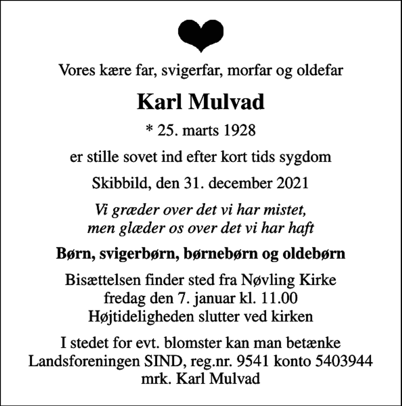 <p>Vores kære far, svigerfar, morfar og oldefar<br />Karl Mulvad<br />* 25. marts 1928<br />er stille sovet ind efter kort tids sygdom<br />Skibbild, den 31. december 2021<br />Vi græder over det vi har mistet, men glæder os over det vi har haft<br />Børn, svigerbørn, børnebørn og oldebørn<br />Bisættelsen finder sted fra Nøvling Kirke fredag den 7. januar kl. 11.00 Højtideligheden slutter ved kirken<br />I stedet for evt. blomster kan man betænke<br />Landsforeningen SIND reg.nr.9541konto5403944mrk. Karl<br />Mulvad</p>