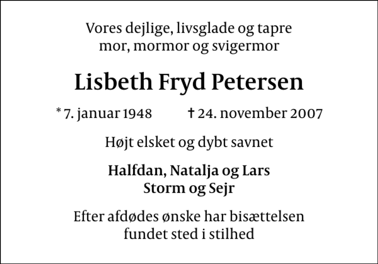 <p>Vores dejlige, livsglade og tapre mor, mormor og svigermor<br />Lisbeth Fryd Petersen<br />* 7. januar 1948 ✝ 24. november 2007<br />Højt elsket og dybt savnet<br />Halfdan, Natalja og Lars Storm og Sejr<br />Efter afdødes ønske har bisættelsen fundet sted i stilhed</p>
