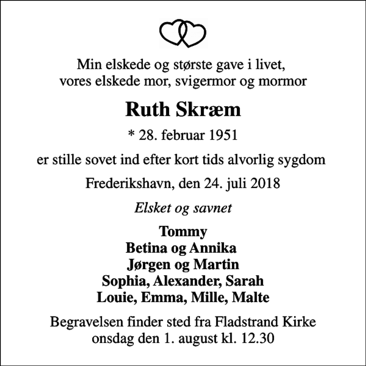 <p>Min elskede og største gave i livet, vores elskede mor, svigermor og mormor<br />Ruth Skræm<br />* 28. februar 1951<br />er stille sovet ind efter kort tids alvorlig sygdom<br />Frederikshavn, den 24. juli 2018<br />Elsket og savnet<br />Tommy Betina og Annika Jørgen og Martin Sophia, Alexander, Sarah Louie, Emma, Mille, Malte<br />Begravelsen finder sted fra Fladstrand Kirke onsdag den 1. august kl. 12.30</p>