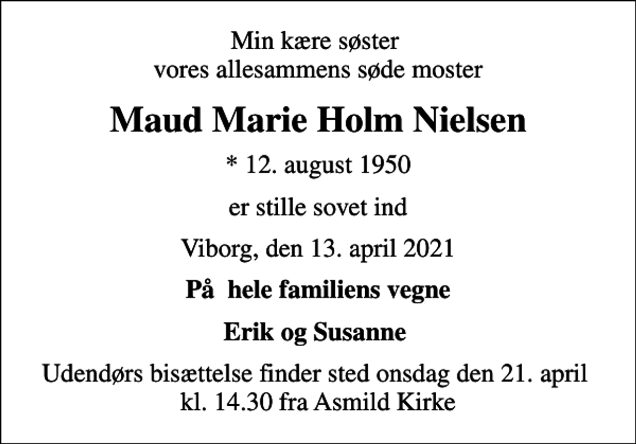 <p>Min kære søster vores allesammens søde moster<br />Maud Marie Holm Nielsen<br />* 12. august 1950<br />er stille sovet ind<br />Viborg, den 13. april 2021<br />På hele familiens vegne<br />Erik og Susanne<br />Udendørs bisættelse finder sted onsdag den 21. april kl. 14.30 fra Asmild Kirke</p>