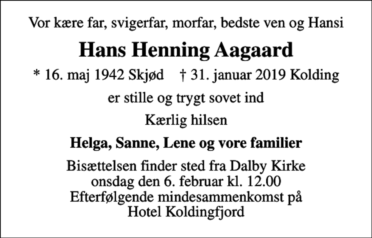 <p>Vor kære far, svigerfar, morfar, bedste ven og Hansi<br />Hans Henning Aagaard<br />* 16. maj 1942 Skjød ✝ 31. januar 2019 Kolding<br />er stille og trygt sovet ind<br />Kærlig hilsen<br />Helga, Sanne, Lene og vore familier<br />Bisættelsen finder sted fra Dalby Kirke onsdag den 6. februar kl. 12.00 Efterfølgende mindesammenkomst på Hotel Koldingfjord</p>