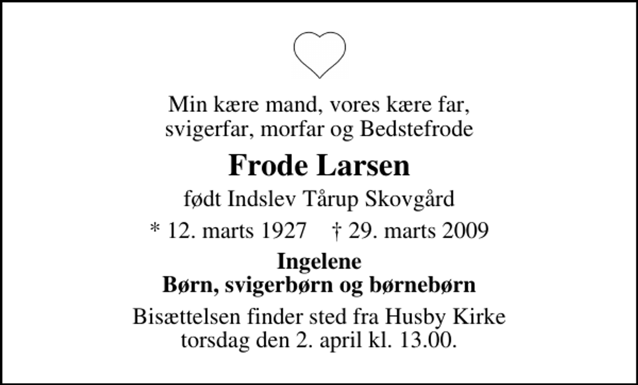 <p>Min kære mand, vores kære far, svigerfar, morfar og Bedstefrode<br />Frode Larsen<br />født Indslev Tårup Skovgård<br />* 12. marts 1927 ✝ 29. marts 2009<br />Ingelene Børn, svigerbørn og børnebørn<br />Bisættelsen finder sted fra Husby Kirke torsdag den 2. april kl. 13.00</p>